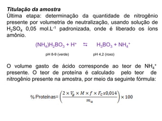 Titulação da amostra
Última etapa: determinação da quantidade de nitrogênio
presente por volumetria de neutralização, usando solução de
H2SO4 0,05 mol.L-1 padronizada, onde é liberado os íons
amônio.
(NH4)H2BO3 + H+  H3BO3 + NH4
+
pH 8-9 (verde) pH 4,2 (roxo)
O volume gasto de ácido corresponde ao teor de NH4
+
presente. O teor de proteína é calculado pelo teor de
nitrogênio presente na amostra, por meio da seguinte fórmula:
 