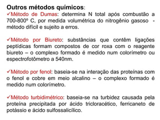 Outros métodos químicos:
Método de Dumas: determina N total após combustão a
700-800º C, por medida volumétrica do nitrogênio gasoso -
método difícil e sujeito a erros.
Método por Biureto: substâncias que contêm ligações
peptídicas formam compostos de cor roxa com o reagente
biureto – o complexo formado é medido num colorímetro ou
espectrofotômetro a 540nm.
Método por fenol: baseia-se na interação das proteínas com
o fenol e cobre em meio alcalino – o complexo formado é
medido num colorímetro.
Método turbidimétrico: baseia-se na turbidez causada pela
proteína precipitada por ácido tricloracético, ferricaneto de
potássio e ácido sulfossalicílico.
 