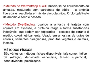 MÉTODOS FÍSICOS
São vários os métodos físicos disponíveis, tais como: índice
de refração, densidade específica, tensão superficial,
condutividade, polarização.
Método de Warrentrapp e Will: baseia-se no aquecimento da
amostra, misturada com carbonato de sódio – a amônia
liberada é recolhida em ácido cloroplatínico. O cloroplatinato
de amônio é seco e pesado.
Método Dye-Binding: quando a amostra é tratada com
corante em excesso, a proteína reage e forma substâncias
insolúveis, que podem ser separadas – excesso de corante é
medido colorimetricamente. Usado em amostras de grãos de
cereais, sementes oleaginosas, produtos vegetais e animais,
lácteos.
 