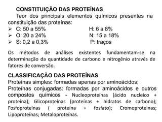 CONSTITUIÇÃO DAS PROTEÍNAS
Teor dos principais elementos químicos presentes na
constituição das proteínas:
 C: 50 a 55% H: 6 a 8%
 O: 20 a 24% N: 15 a 18%
 S: 0,2 a 0,3% P: traços
Os métodos de análises existentes fundamentam-se na
determinação da quantidade de carbono e nitrogênio através de
fatores de conversão.
CLASSIFICAÇÃO DAS PROTEÍNAS
Proteínas simples: formadas apenas por aminoácidos;
Proteínas conjugadas: formadas por aminoácidos e outros
compostos químicos - Nucleoproteínas (ácido nucleico +
proteína); Glicoproteínas (proteínas + hidratos de carbono);
Fosfoproteínas ( proteína + fosfato); Cromoproteinas;
Lipoproteínas; Metaloproteínas.
 