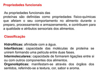 Propriedades funcionais
As propriedades funcionais das
proteínas são definidas como propriedades físico-químicas
que afetam o seu comportamento no alimento durante o
preparo, processamento e armazenamento, e contribuem para
a qualidade e atributos sensoriais dos alimentos.
Classificação
Hidrofílicas: afinidade com a água.
Interfásicas: capacidade das moléculas de proteína se
unirem formando uma película entre duas fases.
Intermoleculares: capacidade de formarem ligações entre si
ou com outros componentes dos alimentos.
Organolépticas: manifestam-se através dos órgãos dos
sentidos, referindo-se a textura, cor, sabor e aroma.
 