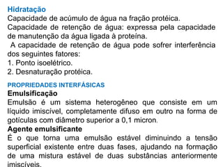 Hidratação
Capacidade de acúmulo de água na fração protéica.
Capacidade de retenção de água: expressa pela capacidade
de manutenção da água ligada à proteína.
A capacidade de retenção de água pode sofrer interferência
dos seguintes fatores:
1. Ponto isoelétrico.
2. Desnaturação protéica.
PROPRIEDADES INTERFÁSICAS
Emulsificação
Emulsão é um sistema heterogêneo que consiste em um
líquido imiscível, completamente difuso em outro na forma de
gotículas com diâmetro superior a 0,1 micron.
Agente emulsificante
É o que torna uma emulsão estável diminuindo a tensão
superficial existente entre duas fases, ajudando na formação
de uma mistura estável de duas substâncias anteriormente
 