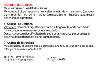 Métodos de Análises:
Métodos químicos e Métodos físicos
Métodos químicos: baseia-se na determinação de um elemento (carbono
ou nitrogênio) ou de um grupo (aminoácidos e ligações peptídicas)
pertencentes à proteína.
1. Análise de Carbono
Vantagens: mais fácil digestão que para o nitrogênio, fator de conversão
mais constante, menores erros nos resultados;
Desvantagens: maior dificuldade de separar os carbonos pertencentes à
proteína dos carbonos de outros componentes.
2. Análise de Nitrogênio
Mais utilizado, considera que as proteínas tem 16% de nitrogênio em média,
fator geral de conversão de 6,25.
16g de N  100g de proteínas
“n” g de N “x” g de proteínas
 
