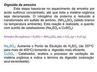 Digestão da amostra
Esta etapa baseia-se no aquecimento da amostra por
ácido sulfúrico concentrado, até que toda a matéria orgânica
seja decomposta. O nitrogênio da proteína é reduzido e
transformado em sulfato de amônio, (NH4)2SO4 (sólido branco
na temperatura ambiente). Esta reação é realizada, a quente,
com auxílio de catalisadores (Na2SO4 e CuSO4).
Amostra (N orgânico) + H2SO4 (NH4)2SO4 (aq) + CO2 (g) + H2O (g)
Na2SO4: Aumenta o Ponto de Ebulição do H2SO4 (de 337oC
para mais de 400oC) tornando a digestão mais eficiente.
CuSO4 : Catalisador, acelera o processo de oxidação da
matéria orgânica e indica o término da digestão (coloração
azul-esverdeada).
 