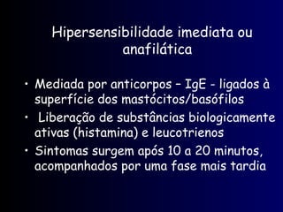 Hipersensibilidade imediata ou
anafilática
• Mediada por anticorpos – IgE - ligados à
superfície dos mastócitos/basófilos
• Liberação de substâncias biologicamente
ativas (histamina) e leucotrienos
• Sintomas surgem após 10 a 20 minutos,
acompanhados por uma fase mais tardia
 