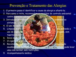Prevenção e Tratamento das Alergias
1. O primeiro passo é identificar a causa da alergia e afastá-la;
2. Para asma e rinite, recomendam-se medidas de controle ambiental
contra a poeira e ácaros;
3. Introduzir remédios para reduzir a inflamação e controlar os
sintomas.
4. O uso de vacinas (imunoterapia). Dessensibilização
5. Limpeza diária da casa deve ser feita com pano úmido, evitando o
uso de espanadores. O ideal é que o ambiente seja arejado, sem
tapetes ou cortinas.
6. Deve-se evitar animais dentro de casa.
7. O cigarro é proibido.
8. Recomenda-se praticar esportes ao ar livre, ter alimentação
saudável, com bastante líquido. O alérgico, bem orientado, pode levar
uma vida normal, sem restrições.
9. Acompanhamento médico
 