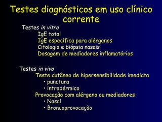 Testes diagnósticos em uso clínico
corrente
Testes
Testes in vitro
in vitro
IgE total
IgE total
IgE específica para alérgenos
IgE específica para alérgenos
Citologia e biópsia nasais
Citologia e biópsia nasais
Dosagem de mediadores inflamatórios
Dosagem de mediadores inflamatórios
Testes
Testes in vivo
in vivo
Teste cutâneo de hipersensibilidade imediata
Teste cutâneo de hipersensibilidade imediata
• punctura
punctura
• intradérmico
intradérmico
Provocação com alérgeno ou mediadores
Provocação com alérgeno ou mediadores
• Nasal
Nasal
• Broncoprovocação
Broncoprovocação
 