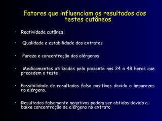 Fatores que influenciam os resultados dos
testes cutâneos
• Reatividade cutânea
• Qualidade e estabilidade dos extratos
• Pureza e concentração dos alérgenos
• Medicamentos utilizados pelo paciente nas 24 a 48 horas que
precedem o teste
• Possibilidade de resultados falso positivos devido a impurezas
no alérgeno.
• Resultados falsamente negativas podem ser obtidas devido a
baixa concentração de alérgeno no extrato.
 