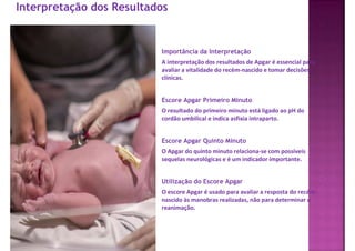 Interpretação dos Resultados
Importância da Interpretação
A interpretação dos resultados de Apgar é essencial para
avaliar a vitalidade do recém-nascido e tomar decisões
clínicas.
Escore Apgar Primeiro Minuto
O resultado do primeiro minuto está ligado ao pH do
cordão umbilical e indica asfixia intraparto.
Escore Apgar Quinto Minuto
O Apgar do quinto minuto relaciona-se com possíveis
sequelas neurológicas e é um indicador importante.
Utilização do Escore Apgar
O escore Apgar é usado para avaliar a resposta do recém-
nascido às manobras realizadas, não para determinar a
reanimação.
 