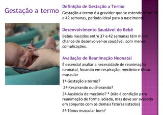 Gestação a termo
Definição de Gestação a Termo
Gestação a termo é a gravidez que se estende entre 37
e 42 semanas, período ideal para o nascimento.
Desenvolvimento Saudável do Bebê
Bebês nascidos entre 37 e 42 semanas têm maior
chance de desenvolver-se saudável, com menos
complicações.
Avaliação de Reanimação Neonatal
É essencial avaliar a necessidade de reanimação
neonatal, focando em respiração, mecônio e tônus
muscular
1ª-Gestação a termo?
2ª-Respirando ou chorando?
3ª-Ausência de mecônio? * (não é condição para
reanimação de forma isolada, mas deve ser avaliada
em conjunto com os demais fatores listados)
4ª-Tônus muscular bom?
 