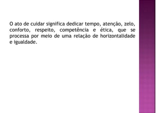 O ato de cuidar significa dedicar tempo, atenção, zelo,
conforto, respeito, competência e ética, que se
processa por meio de uma relação de horizontalidade
e igualdade.
 