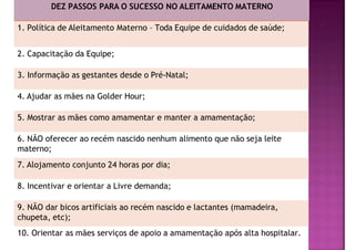 DEZ PASSOS PARA O SUCESSO NO ALEITAMENTO MATERNO
1. Política de Aleitamento Materno – Toda Equipe de cuidados de saúde;
2. Capacitação da Equipe;
3. Informação as gestantes desde o Pré-Natal;
4. Ajudar as mães na Golder Hour;
5. Mostrar as mães como amamentar e manter a amamentação;
6. NÃO oferecer ao recém nascido nenhum alimento que não seja leite
materno;
7. Alojamento conjunto 24 horas por dia;
8. Incentivar e orientar a Livre demanda;
9. NÃO dar bicos artificiais ao recém nascido e lactantes (mamadeira,
chupeta, etc);
10. Orientar as mães serviços de apoio a amamentação após alta hospitalar.
 