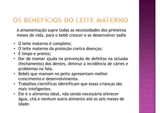 A amamentação supre todas as necessidades dos primeiros
meses de vida, para o bebê crescer e se desenvolver sadio
• O leite materno é completo;
• O leite materno da proteção contra doenças;
• É limpo e pronto;
• Dar de mamar ajuda na prevenção de defeitos na oclusão
(fechamento) dos dentes, diminui a incidência de cáries e
problemas na fala.
• Bebês que mamam no peito apresentam melhor
crescimento e desenvolvimento.
• Trabalhos científicos identificam que essas crianças são
mais inteligentes.
• Ele é o alimento ideal, não sendo necessário oferecer
água, chá e nenhum outro alimento até os seis meses de
idade.
 