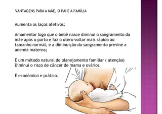 VANTAGENS PARA A MÃE, O PAI E A FAMÍLIA
Aumenta os laços afetivos;
Amamentar logo que o bebê nasce diminui o sangramento da
mãe após o parto e faz o útero voltar mais rápido ao
tamanho normal, e a diminuição do sangramento previne a
anemia materna;
É um método natural de planejamento familiar ( atenção)
Diminui o risco de câncer de mama e ovários.
É econômico e prático.
 