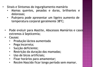 • Sinais e Sintomas do ingurgitamento mamário
• Mamas quentes, pesadas e duras, brilhantes e
dolorosas;
• Puérpera pode apresentar um ligeiro aumento de
temperatura corporal geralmente 38ºC;
• Pode evoluir para Mastite, Abscessos Mamários e casos
extremos à Septicemia;
• Causas:
• Produção láctea aumentada
• Pega Incorreta;
• Sucção deficiente;
• Restrição da duração das mamadas;
• Uso de bicos artificiais;
• Fixar horários para amamentar;
• Recém Nascido ficar longo período sem mamar.
 