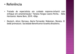 • Referência
• Tratado do especialista em cuidado materno-infantil com
enfoque em amamentação/ Tatiana Vargas Castro Perilo. – Belo
Horizonte: Mame Bem, 2019. 426p.
• Deutsch, Alice; Dornaus, Maria Fernanda; Waksman, Renata. O
bebê prematuro. Sociedade Beneficente Israelita Brasileira.
 
