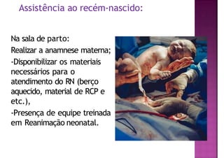 Assistência ao recém-nascido:
Na sala de parto:
Realizar a anamnese materna;
-Disponibilizar os materiais
necessários para o
atendimento do RN (berço
aquecido, material de RCP e
etc.),
-Presença de equipe treinada
em Reanimação neonatal.
 