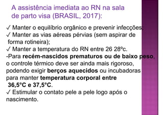 ✓ Manter o equilíbrio orgânico e prevenir infecções;
✓ Manter as vias aéreas pérvias (sem aspirar de
forma rotineira);
✓ Manter a temperatura do RN entre 26 28ºc.
-Para recém-nascidos prematuros ou de baixo peso,
o controle térmico deve ser ainda mais rigoroso,
podendo exigir berços aquecidos ou incubadoras
para manter temperatura corporal entre
36,5°C e 37,5°C.
✓ Estimular o contato pele a pele logo após o
nascimento.
A assistência imediata ao RN na sala
de parto visa (BRASIL, 2017):
 