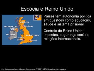 Escócia e Reino Unido 
Países tem autonomia política 
em questões como educação, 
saúde e sistema prisional. 
Controle do Reino Unido: 
impostos, segurança social e 
relações internacionais. 
http://viagemreinounido.wordpress.com/2011/10/27/dica-de-roteiro-gales/ 
 