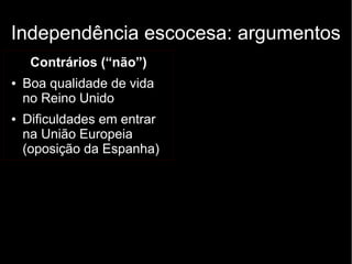 Independência escocesa: argumentos 
Contrários (“não”) 
● Boa qualidade de vida 
no Reino Unido 
● Dificuldades em entrar 
na União Europeia 
(oposição da Espanha) 
 