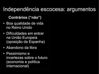 Independência escocesa: argumentos 
Contrários (“não”) 
● Boa qualidade de vida 
no Reino Unido 
● Dificuldades em entrar 
na União Europeia 
(oposição da Espanha) 
● Abandono da libra 
● Pessimismo e 
incertezas sobre o futuro 
(economia e política 
internacional) 
 
