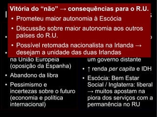 Vitória do “não” → consequências para o R.U. 
Independência escocesa: argumentos 
● Prometeu maior autonomia à Escócia 
Contrários (“não”) 
● Discussão sobre maior autonomia aos outros 
países do R.U. 
● Boa qualidade de vida 
no Reino Unido 
● Possível retomada nacionalista na Irlanda → 
desejam a unidade das duas Irlandas 
● Dificuldades em entrar 
na União Europeia 
(oposição da Espanha) 
● Abandono da libra 
● Pessimismo e 
incertezas sobre o futuro 
(economia e política 
internacional) 
Favoráveis (“sim”) 
● Contribuição superior ao 
que recebe do R.U. 
● Decisões tomadas por 
um governo distante 
● ↑ renda per capita e IDH 
● Escócia: Bem Estar 
Social / Inglaterra: liberal 
→ muitos apostam na 
piora dos serviços com a 
permanência no RU 
 