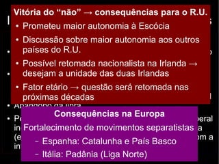 Vitória do “não” → consequências para o R.U. 
Independência escocesa: argumentos 
● Prometeu maior autonomia à Escócia 
Contrários (“não”) 
● Discussão sobre maior autonomia aos outros 
países do R.U. 
● Boa qualidade de vida 
no Reino Unido 
● Possível retomada nacionalista na Irlanda → 
desejam a unidade das duas Irlandas 
● Dificuldades em entrar 
na União Europeia 
(oposição da Espanha) 
● Fator etário → questão será retomada nas 
próximas décadas 
● Abandono da libra 
● Pessimismo e 
incertezas sobre o futuro 
(economia e política 
internacional) 
Favoráveis (“sim”) 
● Contribuição superior ao 
que recebe do R.U. 
● Decisões tomadas por 
um governo distante 
● ↑ renda per capita e IDH 
● Escócia: Bem Estar 
Social / Inglaterra: liberal 
→ muitos apostam na 
piora dos serviços com a 
permanência no RU 
Consequências na Europa 
Fortalecimento de movimentos separatistas 
– Espanha: Catalunha e País Basco 
– Itália: Padânia (Liga Norte) 
 