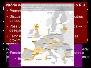 Vitória do http://“não” expresso.→ sapo.consequências pt/como-seria-o-mapa-da-europa-se- 
para o R.U. 
Independência houvesse-uma-escocesa: vaga-independentista= 
argumentos 
f889831#ixzz3DfUCxcfV 
● Prometeu maior autonomia à Escócia 
Contrários (“não”) 
● Discussão sobre maior autonomia aos outros 
países do R.U. 
● Boa qualidade de vida 
no Reino Unido 
● Possível retomada nacionalista na Irlanda → 
desejam a unidade das duas Irlandas 
● Dificuldades em entrar 
na União Europeia 
(oposição da Espanha) 
● Fator etário → questão será retomada nas 
próximas décadas 
● Abandono da libra 
● Pessimismo e 
incertezas sobre o futuro 
(economia e política 
internacional) 
Favoráveis (“sim”) 
● Contribuição superior ao 
que recebe do R.U. 
● Decisões tomadas por 
um governo distante 
● ↑ renda per capita e IDH 
● Escócia: Bem Estar 
Social / Inglaterra: liberal 
→ muitos apostam na 
piora dos serviços com a 
permanência no RU 
Consequências na Europa 
Fortalecimento de movimentos separatistas 
– Espanha: Catalunha e País Basco 
– Itália: Padânia (Liga Norte) 

