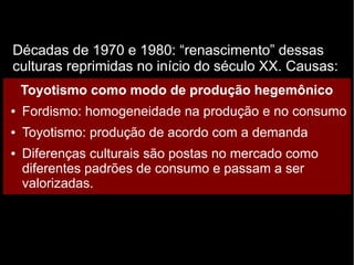 Décadas de 1970 e 1980: “renascimento” dessas 
culturas reprimidas no início do século XX. Causas: 
Toyotismo como modo de produção hegemônico 
● Fordismo: homogeneidade na produção e no consumo 
● Toyotismo: produção de acordo com a demanda 
● Diferenças culturais são postas no mercado como 
diferentes padrões de consumo e passam a ser 
valorizadas. 
 