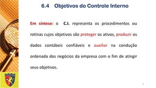 15 
6.4 Objetivos do Controle Interno 
Emsíntese:oC.I.representaosprocedimentosourotinascujosobjetivossãoprotegerosativos,produzirosdadoscontábeisconfiáveiseauxiliarnaconduçãoordenadadosnegóciosdaempresacomofimdeatingirseusobjetivos.  