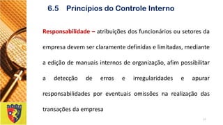 Responsabilidade–atribuiçõesdosfuncionáriosousetoresdaempresadevemserclaramentedefinidaselimitadas,medianteaediçãodemanuaisinternosdeorganização,afimpossibilitaradetecçãodeerroseirregularidadeseapurarresponsabilidadesporeventuaisomissõesnarealizaçãodastransaçõesdaempresa 
17 
6.5 Princípios do Controle Interno  