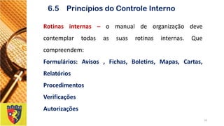 Rotinasinternas–omanualdeorganizaçãodevecontemplartodasassuasrotinasinternas.Quecompreendem: 
Formulários:Avisos,Fichas,Boletins,Mapas,Cartas, Relatórios 
Procedimentos 
Verificações 
Autorizações 
18 
6.5 Princípios do Controle Interno  