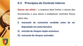 Acessoaosativos–aempresadevelimitaroacessodosfuncionáriosaseusativoseestabelecercontrolesfísicossobreeles. 
i)manuseiodenumeráriorecebidoantesdeserdepositadoemcontabancária 
ii)emissãodechequesduplaassinatura 
iii)manuseiodechequesassinados 
19 
6.5 Princípios do Controle Interno  