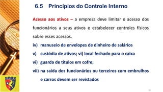 Acessoaosativos–aempresadevelimitaroacessodosfuncionáriosaseusativoseestabelecercontrolesfísicossobreessesacessos. 
iv)manuseiodeenvelopesdedinheirodesalários 
v)custódiadeativos;vi)localfechadoparaocaixa 
vi)guardadetítulosemcofre; 
vii)nasaídadosfuncionáriosouterceiroscomembrulhosecarrosdevemserrevistados 
20 
6.5 Princípios do Controle Interno  