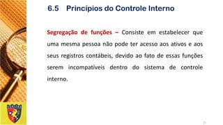 Segregaçãodefunções–Consisteemestabelecerqueumamesmapessoanãopodeteracessoaosativoseaosseusregistroscontábeis,devidoaofatodeessasfunçõesseremincompatíveisdentrodosistemadecontroleinterno. 
21 
6.5 Princípios do Controle Interno  