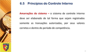 Amarraçõesdosistema–osistemadecontroleinternodeveserelaboradodetalformaquesejamregistradassomenteastransaçõesautorizadas,porseusvalorescorretosedentrodoperíododecompetência. 
23 
6.5 Princípios do Controle Interno  
