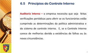 AuditoriaInterna–oempresanecessitaquesejafeitasverificaçõesperiódicasparaaferirseosfuncionáriosestãocumprindoasdeterminaçõesdapolíticaadministrativaedosistemadecontroleinterno.E,seoControleInternocarecedemelhoriasdevidoaexistênciasdefalhasouàsnovascircunstâncias. 
24 
6.5 Princípios do Controle Interno  