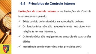Limitaçõesdocontroleinterno–aslimitaçõesdoControleInternoocorremquando: 
Existeconluiodefuncionáriosnaapropriaçãodebens 
Osfuncionáriosnãosãoadequadamenteinstruídoscomrelaçãoàsnormasinternase, 
Osfuncionáriossãonegligentesnaexecuçãodesuastarefasdiárias 
InexistênciaounãoobservânciadosprincípiosdeCI 
26 
6.5 Princípios do Controle Interno  