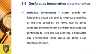 Desfalquepermanentes–ocorrequandoumfuncionáriodesviaumbemdaempresaemodificaosregistroscontábeis,deformaqueosativosexistentesconcordemcomosvaloresregistradosnacontabilidade.Paraqueissoaconteça,énecessárioqueofuncionáriotenhaacessoaosativoseaosregistroscontábeis. 
30 
6.6 Desfalques temporários e permanentes  