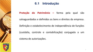 ProteçãodoPatrimônio–formapelaqualsãosalvaguardadosedefinidososbensedireitosdaempresa. Definiçãoeestabelecimentodeindependênciadefunções(custódia,controleecontabilização)conjugadaaumsistemadeautorizações. 
7 
6.1 Introdução  
