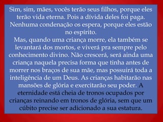 Sim, sim, mães, vocês terão seus filhos, porque eles
terão vida eterna. Pois a dívida deles foi paga.
Nenhuma condenação os espera, porque eles estão
no espírito.
Mas, quando uma criança morre, ela também se
levantará dos mortos, e viverá pra sempre pelo
conhecimento divino. Não crescerá, será ainda uma
criança naquela precisa forma que tinha antes de
morrer nos braços de sua mãe, mas possuirá toda a
inteligência de um Deus. As crianças habitarão nas
mansões de glória e exercitarão seu poder. A
eternidade está cheia de tronos ocupados por
crianças reinando em tronos de glória, sem que um
cúbito precise ser adicionado a sua estatura.
 