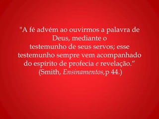 "A fé advém ao ouvirmos a palavra de
Deus, mediante o
testemunho de seus servos; esse
testemunho sempre vem acompanhado
do espírito de profecia e revelação.“
(Smith, Ensinamentos,p 44.)
 