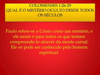 COLOSSENSES 1:26-29
QUAL É O MISTÉRIO OCULTO DESDE TODOS
OS SÉCULOS
Paulo refere-se a Cristo como um mistério, e
ele assim é para todos os que tentam
compreende-lo através da mente carnal.
Ele só pode ser conhecido pelo homem
espiritual.
 
