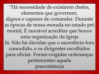 "Há necessidade de existirem chefes,
elementos que governem,
dignos e capazes de comandar. Durante
as épocas de nossa morada no estado pré
mortal, É razoável acreditar que houve
uma organização da Igreja
Iá. Não há dúvidas que o sacerdócio fora
concedido, e os dirigentes escolhidos
para oficiar. Foram exigidas ordenanças
pertencentes aquela
preexistência
 