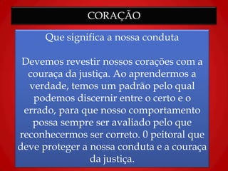 CORAÇÃO
Que significa a nossa conduta
Devemos revestir nossos corações com a
couraça da justiça. Ao aprendermos a
verdade, temos um padrão pelo qual
podemos discernir entre o certo e o
errado, para que nosso comportamento
possa sempre ser avaliado pelo que
reconhecermos ser correto. 0 peitoral que
deve proteger a nossa conduta e a couraça
da justiça.
 