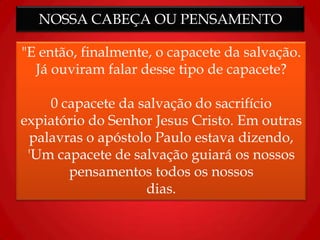 NOSSA CABEÇA OU PENSAMENTO
"E então, finalmente, o capacete da salvação.
Já ouviram falar desse tipo de capacete?
0 capacete da salvação do sacrifício
expiatório do Senhor Jesus Cristo. Em outras
palavras o apóstolo Paulo estava dizendo,
'Um capacete de salvação guiará os nossos
pensamentos todos os nossos
dias.
 
