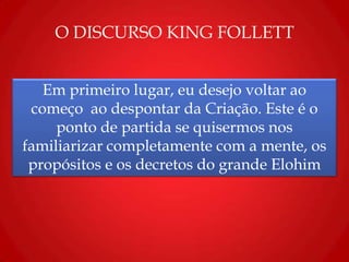 O DISCURSO KING FOLLETT
Em primeiro lugar, eu desejo voltar ao
começo ao despontar da Criação. Este é o
ponto de partida se quisermos nos
familiarizar completamente com a mente, os
propósitos e os decretos do grande Elohim
 
