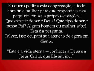 Eu quero pedir a esta congregação, a todo
homem e mulher para que responda a esta
pergunta em seus próprios corações:
Que espécie de ser é Deus? Que tipo de ser é
nosso Pai? Algum homem ou mulher sabe?
Esta é a pergunta.
Talvez, isso ocupará sua atenção de agora em
diante.
"Esta é a vida eterna ― conhecer a Deus e a
Jesus Cristo, que Ele enviou.”
 