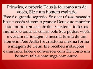 Primeiro, o próprio Deus já foi como um de
vocês, Ele é um homem exaltado
Este é o grande segredo. Se o véu fosse rasgado
hoje e vocês vissem o grande Deus que mantém
este mundo em sua órbita e sustenta todos os
mundos e todas as coisas pelo Seu poder, vocês
o veriam na imagem e mesma forma de um
homem. Pois Adão foi criado na mesma forma
e imagem de Deus. Ele recebeu instruções,
caminhou, falou e conversou com Ele como um
homem fala e comunga com outro.
 