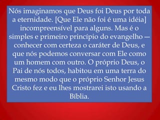 Nós imaginamos que Deus foi Deus por toda
a eternidade. [Que Ele não foi é uma idéia]
incompreensível para alguns. Mas é o
simples e primeiro princípio do evangelho ―
conhecer com certeza o caráter de Deus, e
que nós podemos conversar com Ele como
um homem com outro. O próprio Deus, o
Pai de nós todos, habitou em uma terra do
mesmo modo que o próprio Senhor Jesus
Cristo fez e eu lhes mostrarei isto usando a
Bíblia.
 